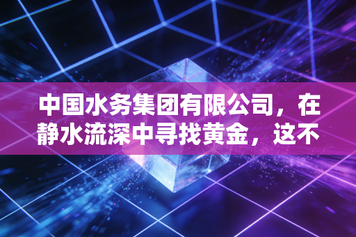 中国水务集团有限公司,在静水流深中寻找黄金,这不仅仅是一杯水那么简单