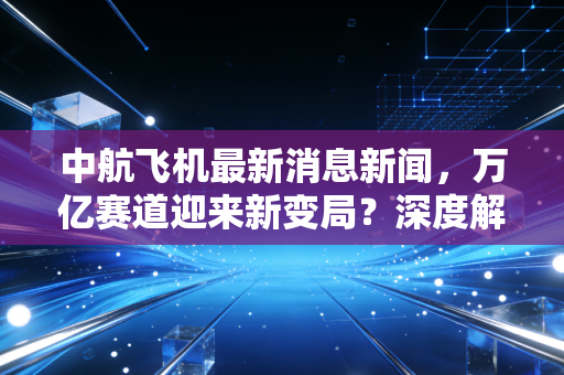 中航飞机最新消息新闻,万亿赛道迎来新变局?深度解析中航系背后的投资逻辑与硬核实力