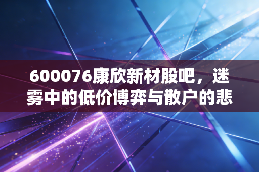 600076康欣新材股吧,迷雾中的低价博弈与散户的悲欢离合