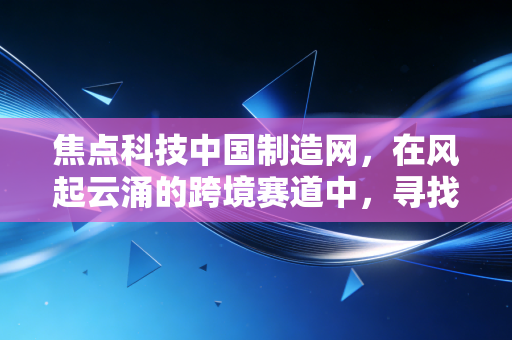焦点科技中国制造网，在风起云涌的跨境赛道中，寻找中国制造的韧性与新生