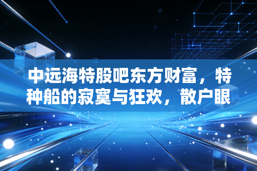 中远海特股吧东方财富,特种船的寂寞与狂欢,散户眼中的周期之王