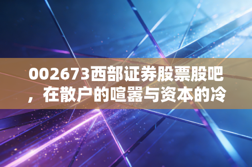 002673西部证券股票股吧，在散户的喧嚣与资本的冷峻中，寻找券商股的破局之路