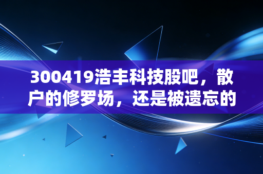 300419浩丰科技股吧，散户的修罗场，还是被遗忘的科技遗珠？