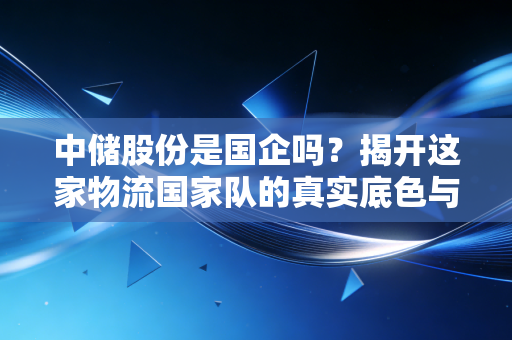 中储股份是国企吗?揭开这家物流国家队的真实底色与投资逻辑