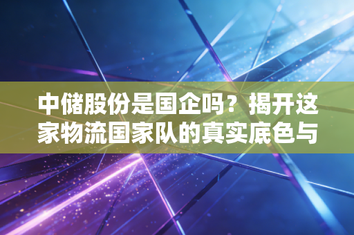 中储股份是国企吗？揭开这家物流国家队的真实底色与投资逻辑