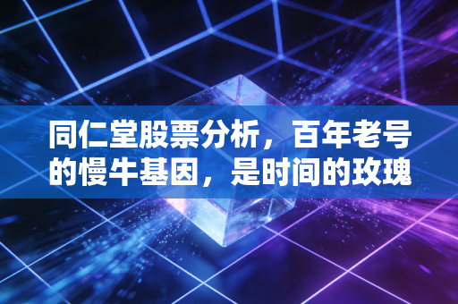 同仁堂股票分析,百年老号的慢牛基因,是时间的玫瑰还是昂贵的安慰剂?