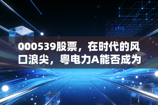 000539股票,在时代的风口浪尖,粤电力A能否成为你资产配置的压舱石?