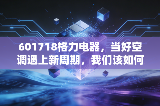 601718格力电器，当好空调遇上新周期，我们该如何看待这只曾经的空调之王？