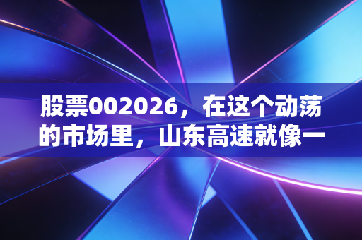 股票002026,在这个动荡的市场里,山东高速就像一杯温热的茶——聊聊被低估的路桥红利
