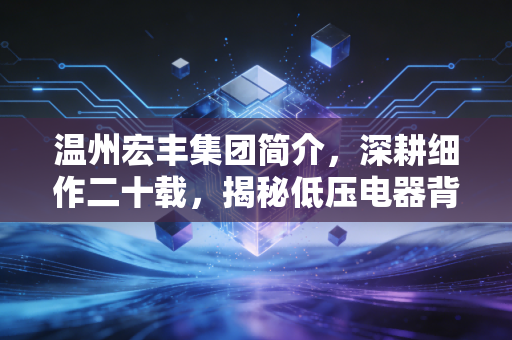温州宏丰集团简介,深耕细作二十载,揭秘低压电器背后的隐形冠军