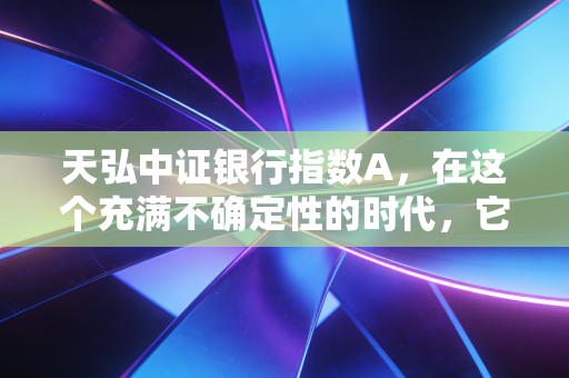 天弘中证银行指数A,在这个充满不确定性的时代,它是我们资产配置的压舱石吗?