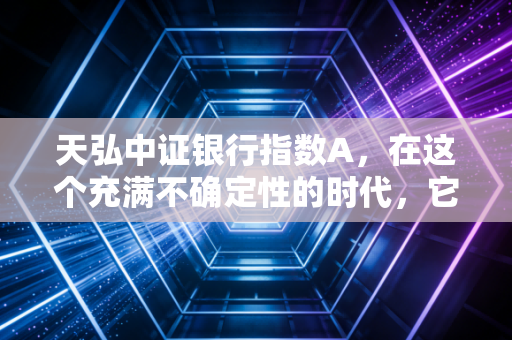 天弘中证银行指数A,在这个充满不确定性的时代,它是我们资产配置的压舱石吗?