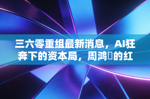三六零重组最新消息,AI狂奔下的资本局,周鸿祎的红衣能否再战江湖?