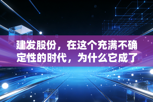 建发股份,在这个充满不确定性的时代,为什么它成了我眼中的隐形压舱石?