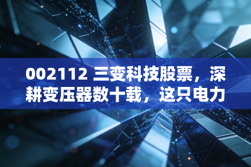 002112 三变科技股票,深耕变压器数十载,这只电力隐形冠军还值得拥有吗?