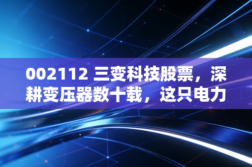 002112 三变科技股票,深耕变压器数十载,这只电力隐形冠军还值得拥有吗?