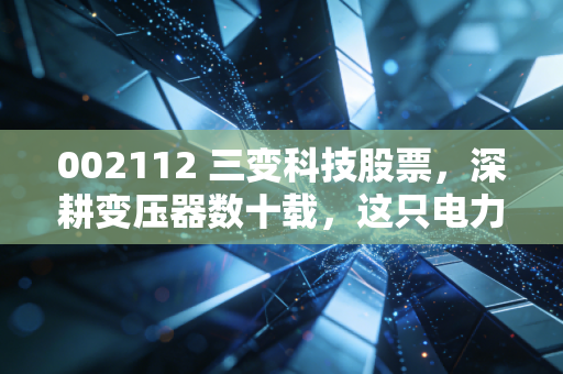002112 三变科技股票,深耕变压器数十载,这只电力隐形冠军还值得拥有吗?