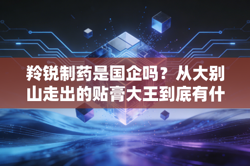 羚锐制药是国企吗?从大别山走出的贴膏大王到底有什么投资魅力?