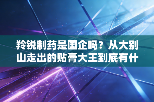 羚锐制药是国企吗?从大别山走出的贴膏大王到底有什么投资魅力?
