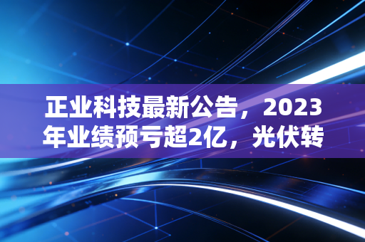 正业科技最新公告,2023年业绩预亏超2亿,光伏转型的阵痛期还要熬多久?