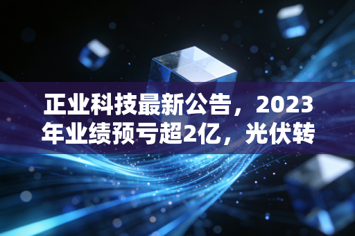 正业科技最新公告,2023年业绩预亏超2亿,光伏转型的阵痛期还要熬多久?