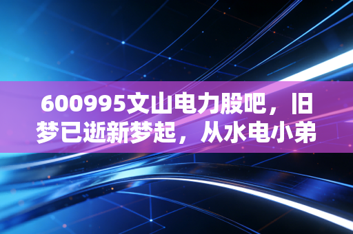 600995文山电力股吧,旧梦已逝新梦起,从水电小弟到储能巨头的股民心路历程