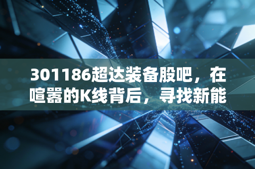 301186超达装备股吧,在喧嚣的K线背后,寻找新能源车时代的隐形工匠