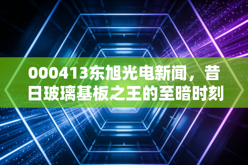 000413东旭光电新闻,昔日玻璃基板之王的至暗时刻与重生迷局,散户还能信吗?