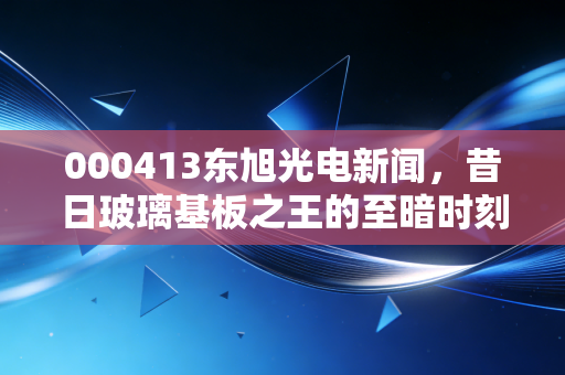 000413东旭光电新闻,昔日玻璃基板之王的至暗时刻与重生迷局,散户还能信吗?