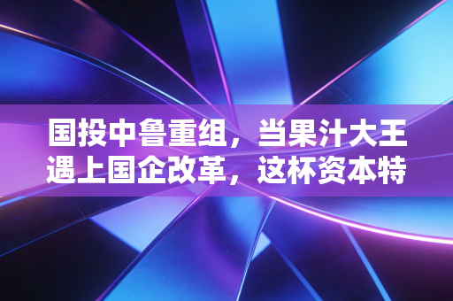 国投中鲁重组,当果汁大王遇上国企改革,这杯资本特调还香吗?