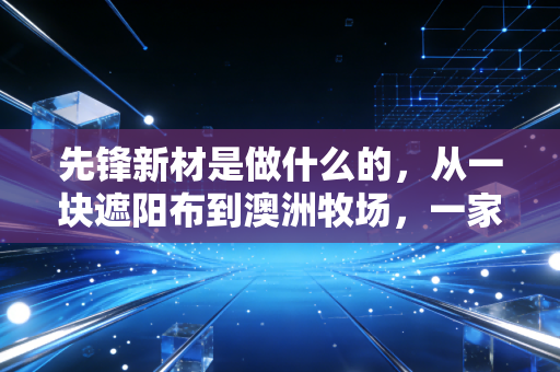 先锋新材是做什么的,从一块遮阳布到澳洲牧场,一家上市公司的跨界沉浮录
