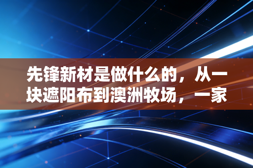 先锋新材是做什么的,从一块遮阳布到澳洲牧场,一家上市公司的跨界沉浮录