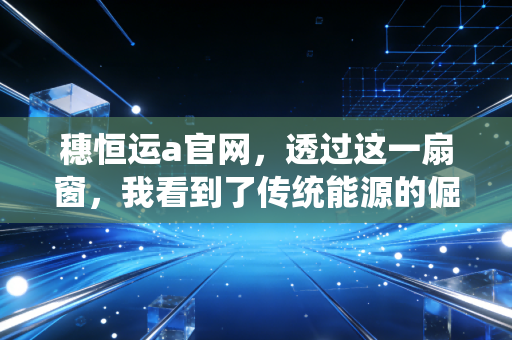 穗恒运a官网,透过这一扇窗,我看到了传统能源的倔强与新生