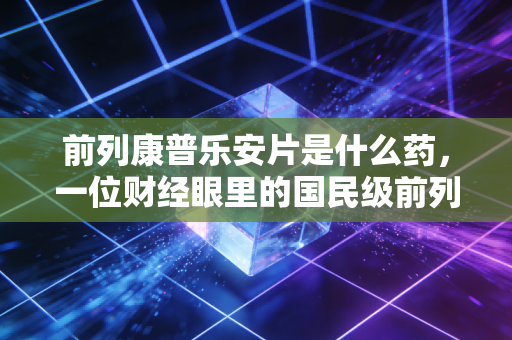 前列康普乐安片是什么药,一位财经眼里的国民级前列腺健康投资