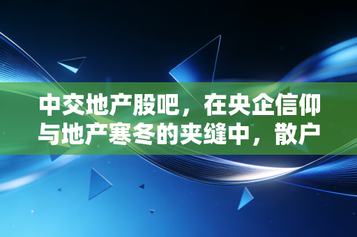 中交地产股吧,在央企信仰与地产寒冬的夹缝中,散户们的悲欢离合