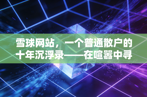 雪球网站,一个普通散户的十年沉浮录——在喧嚣中寻找投资的真谛