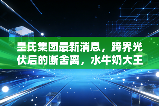 皇氏集团最新消息,跨界光伏后的断舍离,水牛奶大王能否重回正轨?