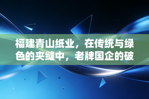 福建青山纸业,在传统与绿色的夹缝中,老牌国企的破茧之路