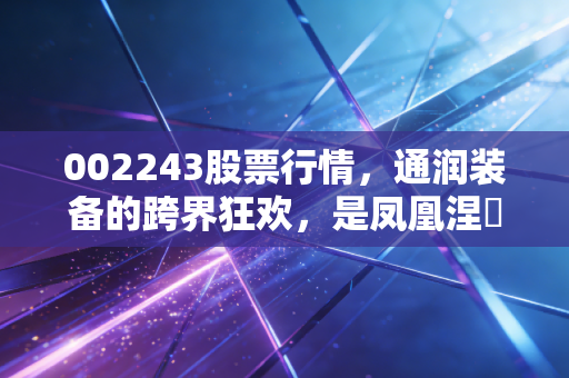 002243股票行情,通润装备的跨界狂欢,是凤凰涅槃还是昙花一现?