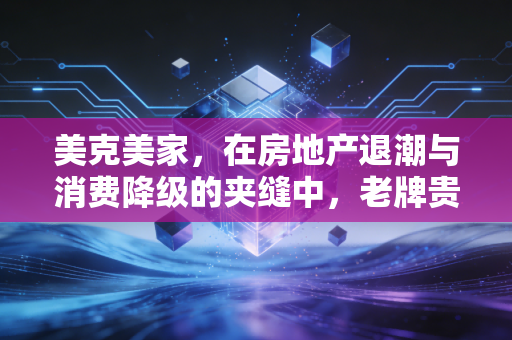 美克美家,在房地产退潮与消费降级的夹缝中,老牌贵族还能撑多久?