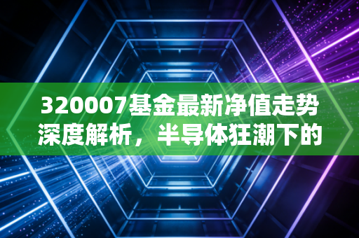 320007基金最新净值走势深度解析,半导体狂潮下的冷静思考与投资抉择