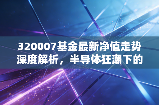 320007基金最新净值走势深度解析,半导体狂潮下的冷静思考与投资抉择