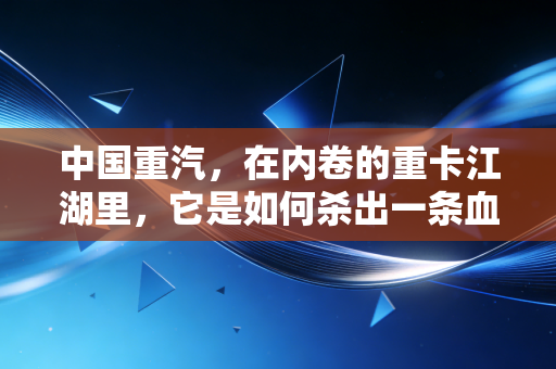 中国重汽,在内卷的重卡江湖里,它是如何杀出一条血路的?