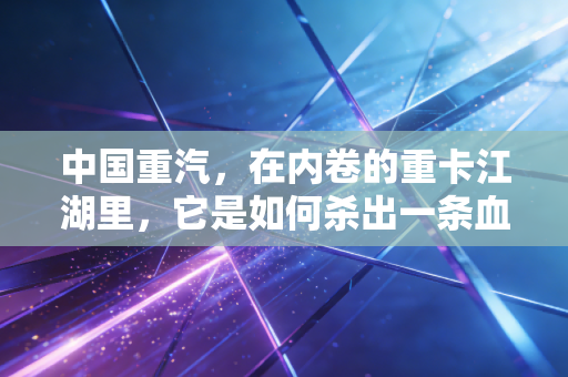 中国重汽,在内卷的重卡江湖里,它是如何杀出一条血路的?