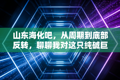 山东海化吧,从周期到底部反转,聊聊我对这只纯碱巨头的真实看法