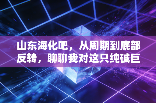 山东海化吧,从周期到底部反转,聊聊我对这只纯碱巨头的真实看法