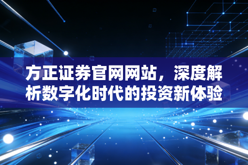 方正证券官网网站,深度解析数字化时代的投资新体验,从开户到理财的全方位指南