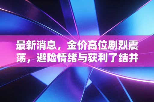 最新消息,金价高位剧烈震荡,避险情绪与获利了结并存,现在到底该买还是卖?