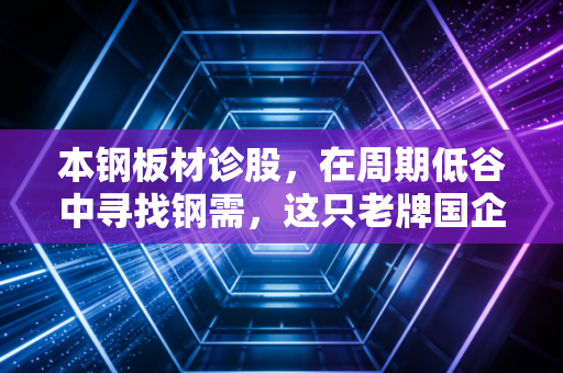 本钢板材诊股，在周期低谷中寻找钢需，这只老牌国企还能打吗？