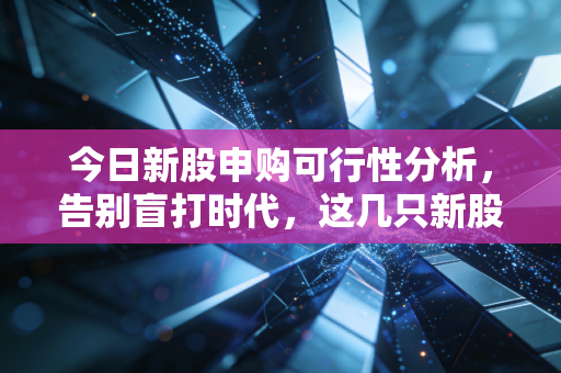 今日新股申购可行性分析,告别盲打时代,这几只新股到底值不值得下注?
